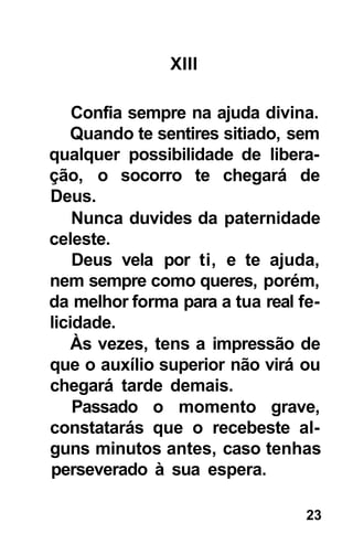 XIII

    Confia sempre na ajuda divina.
   Quando te sentires sitiado, sem
qualquer possibilidade de libera-
ção, o socorro te chegará de
Deus.
    Nunca duvides da paternidade
celeste.
    Deus vela por ti, e te ajuda,
nem sempre como queres, porém,
da melhor forma para a tua real fe-
licidade.
    Às vezes, tens a impressão de
que o auxílio superior não virá ou
chegará tarde demais.
    Passado o momento grave,
constatarás que o recebeste al-
guns minutos antes, caso tenhas
perseverado à sua espera.

                                 23
 