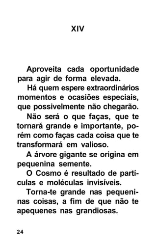 XIV




   Aproveita cada oportunidade
para agir de forma elevada.
   Há quem espere extraordinários
momentos e ocasiões especiais,
que possivelmente não chegarão.
   Não será o que faças, que te
tornará grande e importante, po-
rém como faças cada coisa que te
transformará em valioso.
   A árvore gigante se origina em
pequenina semente.
   O Cosmo é resultado de partí-
culas e moléculas invisíveis.
   Torna-te grande nas pequeni-
nas coisas, a fim de que não te
apequenes nas grandiosas.

24
 
