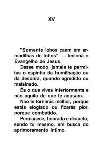 XV




   "Somente lobos caem em ar-
madilhas de lobos" — leciona o
Evangelho de Jesus.
   Desse modo, jamais te permi-
tas o espinho da humilhação ou
da desonra, quando agredido ou
malsinado.
   És o que vives interiormente e
não aquilo de que te acusam.
   Não te tornarás melhor, porque
estás elogiado ou ficarás pior,
porque combatido.
   Permanece, honrado e discreto,
sendo tu mesmo, em busca do
aprimoramento íntimo.
 