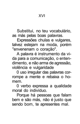 XVI


   Substitui, no teu vocabulário,
as más pelas boas palavras.
   Expressões chulas e vulgares,
talvez estejam na moda, porém
"envenenam o coração".
   A palavra é instrumento da vi-
da para a comunicação, o enten-
dimento, e não arma de agressão,
violência e vulgaridade
   0 uso irregular das palavras cor-
rompe a mente e rebaixa o ho-
mem.
   0 verbo expressa a qualidade
moral do indivíduo.
   Porque há pessoas que falam
bem e são más, não é justo que
sendo bom, te apresentes mal.
 