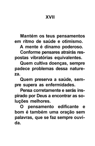 XVII



   Mantém os teus pensamentos
em ritmo de saúde e otimismo.
   A mente é dínamo poderoso.
   Conforme pensares atrairás res-
postas vibratórias equivalentes.
   Quem cultiva doenças, sempre
padece problemas dessa nature-
za.
   Quem preserva a saúde, sem-
pre supera as enfermidades.
   Pensa corretamente e serás ins-
pirado por Deus a encontrar as so-
luções melhores.
   O pensamento edificante e
bom é também uma oração sem
palavras, que se faz sempre ouvi-
da.
 