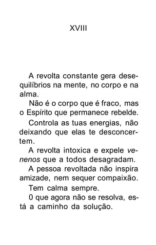 XVIII




   A revolta constante gera dese-
quilíbrios na mente, no corpo e na
alma.
   Não é o corpo que é fraco, mas
o Espírito que permanece rebelde.
   Controla as tuas energias, não
deixando que elas te desconcer-
tem.
   A revolta intoxica e expele ve-
nenos que a todos desagradam.
   A pessoa revoltada não inspira
amizade, nem sequer compaixão.
   Tem calma sempre.
   0 que agora não se resolva, es-
tá a caminho da solução.
 