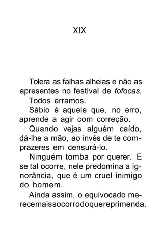 XIX




   Tolera as falhas alheias e não as
apresentes no festival de fofocas.
   Todos erramos.
   Sábio é aquele que, no erro,
aprende a agir com correção.
   Quando vejas alguém caído,
dá-lhe a mão, ao invés de te com-
prazeres em censurá-lo.
   Ninguém tomba por querer. E
se tal ocorre, nele predomina a ig-
norância, que é um cruel inimigo
do homem.
   Ainda assim, o equivocado me-
rece mais socorro do que reprimenda.
 