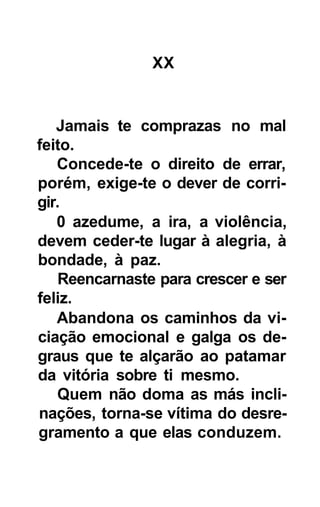 XX


   Jamais te comprazas no mal
feito.
   Concede-te o direito de errar,
porém, exige-te o dever de corri-
gir.
   0 azedume, a ira, a violência,
devem ceder-te lugar à alegria, à
bondade, à paz.
   Reencarnaste para crescer e ser
feliz.
   Abandona os caminhos da vi-
ciação emocional e galga os de-
graus que te alçarão ao patamar
da vitória sobre ti mesmo.
   Quem não doma as más incli-
nações, torna-se vítima do desre-
gramento a que elas conduzem.
 