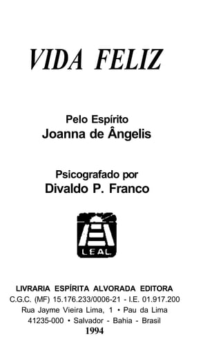 VIDA FELIZ
               Pelo Espírito
         Joanna de Ângelis


            Psicografado por
         Divaldo P. Franco




  LIVRARIA ESPÍRITA ALVORADA EDITORA
C.G.C. (MF) 15.176.233/0006-21 - I.E. 01.917.200
    Rua Jayme Vieira Lima, 1 • Pau da Lima
     41235-000 • Salvador - Bahia - Brasil
                     1994
 