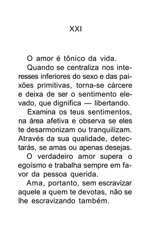 XXI


   O amor é tônico da vida.
   Quando se centraliza nos inte-
resses inferiores do sexo e das pai-
xões primitivas, torna-se cárcere
e deixa de ser o sentimento ele-
vado, que dignifica — libertando.
   Examina os teus sentimentos,
na área afetiva e observa se eles
te desarmonizam ou tranquilizam.
Através da sua qualidade, detec-
tarás, se amas ou apenas desejas.
   O verdadeiro amor supera o
egoísmo e trabalha sempre em fa-
vor da pessoa querida.
   Ama, portanto, sem escravizar
aquele a quem te devotas, não se
lhe escravizando também.
 