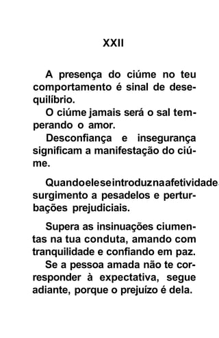 XXII

   A presença do ciúme no teu
comportamento é sinal de dese-
quilíbrio.
   O ciúme jamais será o sal tem-
perando o amor.
   Desconfiança e insegurança
significam a manifestação do ciú-
me.
  Quando ele se introduz na afetividade a
surgimento a pesadelos e pertur-
bações prejudiciais.
   Supera as insinuações ciumen-
tas na tua conduta, amando com
tranquilidade e confiando em paz.
   Se a pessoa amada não te cor-
responder à expectativa, segue
adiante, porque o prejuízo é dela.
 