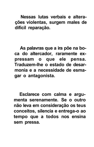 Nessas lutas verbais e altera-
ções violentas, surgem males de
difícil reparação.



  As palavras que a ira põe na bo-
ca do altercador, raramente ex-
pressam o que ele pensa.
Traduzem-lhe o estado de desar-
monia e a necessidade de esma-
gar o antagonista.



  Esclarece com calma e argu-
menta serenamente. Se o outro
não leva em consideração os teus
conceitos, silencia e entrega-o ao
tempo que a todos nos ensina
sem pressa.
 