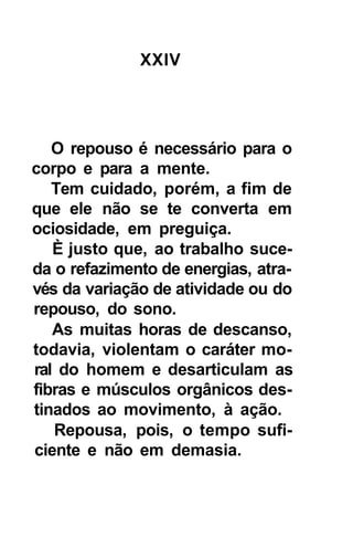 XXIV




   O repouso é necessário para o
corpo e para a mente.
   Tem cuidado, porém, a fim de
que ele não se te converta em
ociosidade, em preguiça.
   È justo que, ao trabalho suce-
da o refazimento de energias, atra-
vés da variação de atividade ou do
repouso, do sono.
   As muitas horas de descanso,
todavia, violentam o caráter mo-
ral do homem e desarticulam as
fibras e músculos orgânicos des-
tinados ao movimento, à ação.
   Repousa, pois, o tempo sufi-
ciente e não em demasia.
 