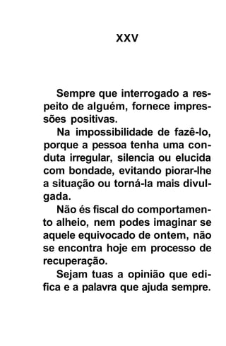 XXV




   Sempre que interrogado a res-
peito de alguém, fornece impres-
sões positivas.
   Na impossibilidade de fazê-lo,
porque a pessoa tenha uma con-
duta irregular, silencia ou elucida
com bondade, evitando piorar-lhe
a situação ou torná-la mais divul-
gada.
   Não és fiscal do comportamen-
to alheio, nem podes imaginar se
aquele equivocado de ontem, não
se encontra hoje em processo de
recuperação.
   Sejam tuas a opinião que edi-
fica e a palavra que ajuda sempre.
 