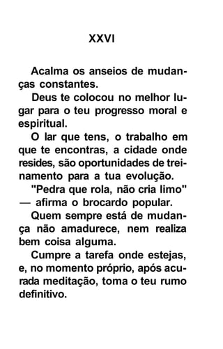 XXVI

   Acalma os anseios de mudan-
ças constantes.
   Deus te colocou no melhor lu-
gar para o teu progresso moral e
espiritual.
   O lar que tens, o trabalho em
que te encontras, a cidade onde
resides, são oportunidades de trei-
namento para a tua evolução.
   "Pedra que rola, não cria limo"
— afirma o brocardo popular.
   Quem sempre está de mudan-
ça não amadurece, nem realiza
bem coisa alguma.
   Cumpre a tarefa onde estejas,
e, no momento próprio, após acu-
rada meditação, toma o teu rumo
definitivo.
 