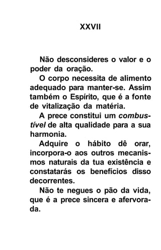 XXVII



   Não desconsideres o valor e o
poder da oração.
   O corpo necessita de alimento
adequado para manter-se. Assim
também o Espírito, que é a fonte
de vitalização da matéria.
   A prece constitui um combus-
tível de alta qualidade para a sua
harmonia.
   Adquire o hábito dê orar,
incorpora-o aos outros mecanis-
mos naturais da tua existência e
constatarás os benefícios disso
decorrentes.
   Não te negues o pão da vida,
que é a prece sincera e afervora-
da.
 