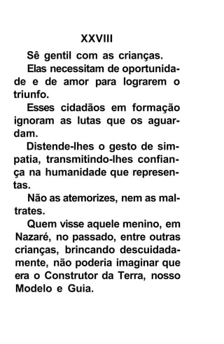 XXVIII
   Sê gentil com as crianças.
    Elas necessitam de oportunida-
de e de amor para lograrem o
triunfo.
   Esses cidadãos em formação
ignoram as lutas que os aguar-
dam.
   Distende-lhes o gesto de sim-
patia, transmitindo-lhes confian-
ça na humanidade que represen-
tas.
    Não as atemorizes, nem as mal-
trates.
    Quem visse aquele menino, em
 Nazaré, no passado, entre outras
crianças, brincando descuidada-
 mente, não poderia imaginar que
era o Construtor da Terra, nosso
 Modelo e Guia.
 
