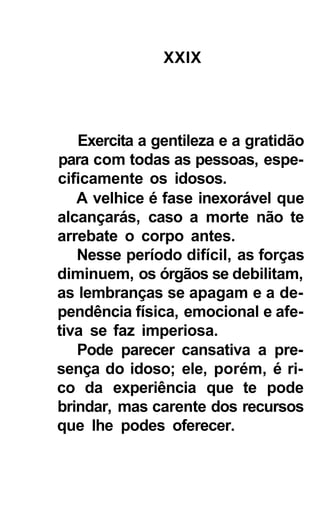 XXIX




   Exercita a gentileza e a gratidão
para com todas as pessoas, espe-
cificamente os idosos.
   A velhice é fase inexorável que
alcançarás, caso a morte não te
arrebate o corpo antes.
   Nesse período difícil, as forças
diminuem, os órgãos se debilitam,
as lembranças se apagam e a de-
pendência física, emocional e afe-
tiva se faz imperiosa.
   Pode parecer cansativa a pre-
sença do idoso; ele, porém, é ri-
co da experiência que te pode
brindar, mas carente dos recursos
que lhe podes oferecer.
 