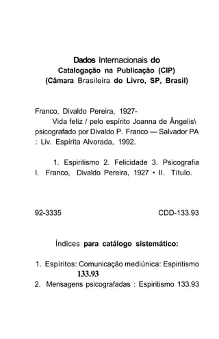 Dados Internacionais do
      Catalogação na Publicação (CIP)
   (Câmara Brasileira do Livro, SP, Brasil)



Franco, Divaldo Pereira, 1927-
      Vida feliz / pelo espírito Joanna de Ângelis
psicografado por Divaldo P. Franco — Salvador PA
: Liv. Espírita Alvorada, 1992.

     1. Espiritismo 2. Felicidade 3. Psicografia
I. Franco, Divaldo Pereira, 1927 • II. Título.




92-3335                               CDD-133.93



      Índices para catálogo sistemático:

1. Espíritos: Comunicação mediúnica: Espiritismo
             133.93
2. Mensagens psicografadas : Espiritismo 133.93
 