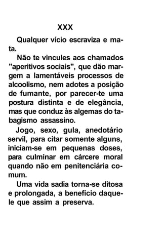 XXX
   Qualquer vício escraviza e ma-
ta.
    Não te vincules aos chamados
 "aperitivos sociais", que dão mar-
gem a lamentáveis processos de
alcoolismo, nem adotes a posição
de fumante, por parecer-te uma
postura distinta e de elegância,
mas que conduz às algemas do ta-
bagismo assassino.
   Jogo, sexo, gula, anedotário
servil, para citar somente alguns,
iniciam-se em pequenas doses,
para culminar em cárcere moral
quando não em penitenciária co-
mum.
   Uma vida sadia torna-se ditosa
e prolongada, a benefício daque-
le que assim a preserva.
 