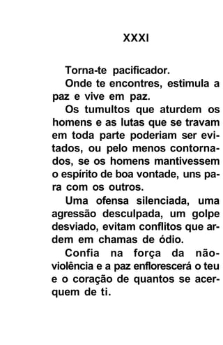 XXXI

   Torna-te pacificador.
   Onde te encontres, estimula a
paz e vive em paz.
   Os tumultos que aturdem os
homens e as lutas que se travam
em toda parte poderiam ser evi-
tados, ou pelo menos contorna-
dos, se os homens mantivessem
o espírito de boa vontade, uns pa-
ra com os outros.
   Uma ofensa silenciada, uma
agressão desculpada, um golpe
desviado, evitam conflitos que ar-
dem em chamas de ódio.
   Confia na força da não-
violência e a paz enflorescerá o teu
e o coração de quantos se acer-
quem de ti.
 
