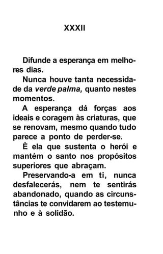 XXXII



   Difunde a esperança em melho-
res dias.
   Nunca houve tanta necessida-
de da verde palma, quanto nestes
momentos.
   A esperança dá forças aos
ideais e coragem às criaturas, que
se renovam, mesmo quando tudo
parece a ponto de perder-se.
   È ela que sustenta o herói e
mantém o santo nos propósitos
superiores que abraçam.
   Preservando-a em ti, nunca
desfalecerás, nem te sentirás
abandonado, quando as circuns-
tâncias te convidarem ao testemu-
nho e à solidão.
 