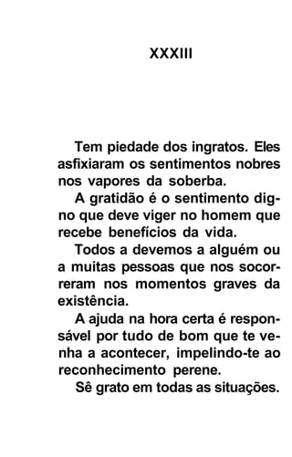 XXXIII




   Tem piedade dos ingratos. Eles
asfixiaram os sentimentos nobres
nos vapores da soberba.
   A gratidão é o sentimento dig-
no que deve viger no homem que
recebe benefícios da vida.
   Todos a devemos a alguém ou
a muitas pessoas que nos socor-
reram nos momentos graves da
existência.
   A ajuda na hora certa é respon-
sável por tudo de bom que te ve-
nha a acontecer, impelindo-te ao
reconhecimento perene.
   Sê grato em todas as situações.
 