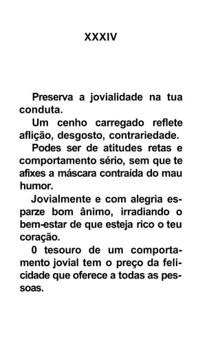 XXXIV




   Preserva a jovialidade na tua
conduta.
   Um cenho carregado reflete
aflição, desgosto, contrariedade.
   Podes ser de atitudes retas e
comportamento sério, sem que te
afixes a máscara contraída do mau
humor.
   Jovialmente e com alegria es-
parze bom ânimo, irradiando o
bem-estar de que esteja rico o teu
coração.
   0 tesouro de um comporta-
mento jovial tem o preço da feli-
cidade que oferece a todas as pes-
soas.
 