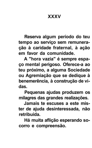 XXXV



   Reserva algum período do teu
tempo ao serviço sem remunera-
ção à caridade fraternal, à ação
em favor da comunidade.
   A "hora vazia" é sempre espa-
ço mental perigoso. Oferece-a ao
teu próximo, a alguma Sociedade
ou Agremiação que se dedique à
benemerência, à construção de vi-
das.
   Pequenas ajudas produzem os
milagres das grandes realizações.
   Jamais te escuses a este mis-
ter de ajuda desinteressada, não
retribuída.
   Há muita aflição esperando so-
corro e compreensão.
 