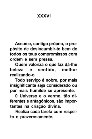 XXXVI




   Assume, contigo próprio, o pro-
pósito de desincumbir-te bem de
todos os teus compromissos com
ordem e sem pressa.
   Quem valoriza o que faz dá-lhe
beleza e sentido, melhor
realizando-o.
   Todo serviço é nobre, por mais
insignificante seja considerado ou
por mais humilde se apresente.
   0 Universo e o verme, tão di-
ferentes e antagônicos, sâo impor-
tantes na criação divina.
   Realiza cada tarefa com respei-
to e prazerosamente.
 