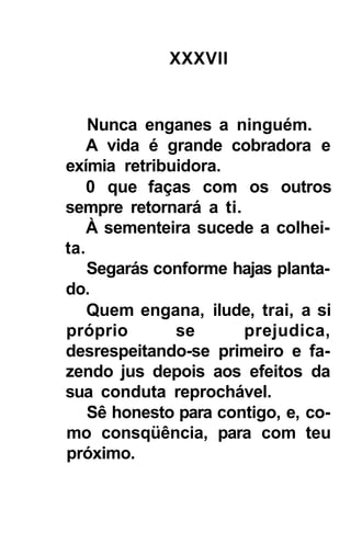XXXVII


    Nunca enganes a ninguém.
    A vida é grande cobradora e
exímia retribuidora.
    0 que faças com os outros
sempre retornará a ti.
    À sementeira sucede a colhei-
ta.
    Segarás conforme hajas planta-
do.
    Quem engana, ilude, trai, a si
próprio       se       prejudica,
desrespeitando-se primeiro e fa-
zendo jus depois aos efeitos da
sua conduta reprochável.
    Sê honesto para contigo, e, co-
mo consqüência, para com teu
próximo.
 
