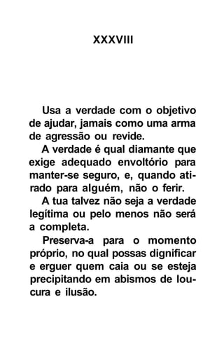 XXXVIII




   Usa a verdade com o objetivo
de ajudar, jamais como uma arma
de agressão ou revide.
   A verdade é qual diamante que
exige adequado envoltório para
manter-se seguro, e, quando ati-
rado para alguém, não o ferir.
   A tua talvez não seja a verdade
legítima ou pelo menos não será
a completa.
   Preserva-a para o momento
próprio, no qual possas dignificar
e erguer quem caia ou se esteja
precipitando em abismos de lou-
cura e ilusão.
 