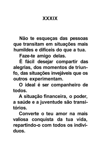 XXXIX



   Não te esqueças das pessoas
que transitam em situações mais
humildes e difíceis do que a tua.
   Faze-te amigo delas.
   È fácil desejar compartir das
alegrias, dos momentos de triun-
fo, das situações invejáveis que os
outros experimentam.
   O ideal é ser companheiro de
todos.
   A situação financeira, o poder,
a saúde e a juventude são transi-
tórios.
   Converte o teu amor na mais
valiosa conquista da tua vida,
repartindo-o com todos os indiví-
duos.
 