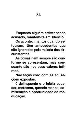 XL




   Enquanto alguém estiver sendo
acusado, mantêm-te em silêncio.
   Os acontecimentos quando es-
touram, têm antecedentes que
são ignorados pela maioria dos cir-
cunstantes.
   As coisas nem sempre são con-
forme se apresentam, mas con-
soante são nos seus valores ínti-
mos.
   Não faças coro com as acusa-
ções expostas.
   0 delinquente e o infeliz peca-
dor, merecem, quando menos, co-
miseração e oportunidade de ree-
ducação.
 