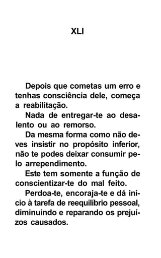XLI




   Depois que cometas um erro e
tenhas consciência dele, começa
a reabilitação.
   Nada de entregar-te ao desa-
lento ou ao remorso.
   Da mesma forma como não de-
ves insistir no propósito inferior,
não te podes deixar consumir pe-
lo arrependimento.
   Este tem somente a função de
conscientizar-te do mal feito.
   Perdoa-te, encoraja-te e dá iní-
cio à tarefa de reequilíbrio pessoal,
diminuindo e reparando os prejuí-
zos causados.
 