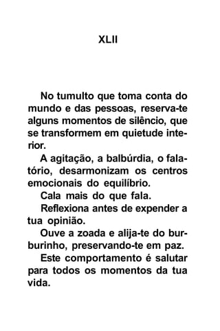 XLII




   No tumulto que toma conta do
mundo e das pessoas, reserva-te
alguns momentos de silêncio, que
se transformem em quietude inte-
rior.
   A agitação, a balbúrdia, o fala-
tório, desarmonizam os centros
emocionais do equilíbrio.
   Cala mais do que fala.
   Reflexiona antes de expender a
tua opinião.
   Ouve a zoada e alija-te do bur-
burinho, preservando-te em paz.
   Este comportamento é salutar
para todos os momentos da tua
vida.
 