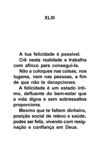 XLIII




   A tua felicidade é possível.
   Crê nesta realidade e trabalha
com afinco para consegui-la.
   Não a coloques nas coisas, nos
lugares, nem nas pessoas, a fim
de que não te decepciones.
   A felicidade é um estado ínti-
mo, defluente do bem-estar que
a vida digna e sem sobressaltos
proporciona.
   Mesmo que te faltem dinheiro,
posição social de relevo e saúde,
podes ser feliz, vivendo com resig-
nação e confiança em Deus.
 