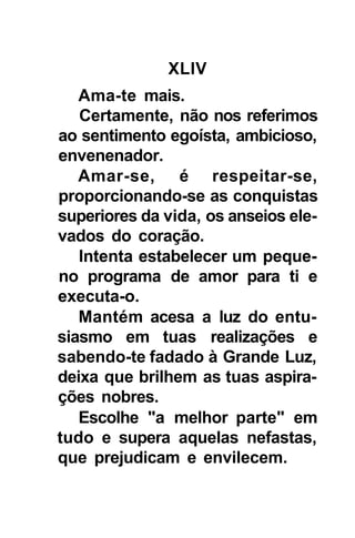 XLIV
   Ama-te mais.
   Certamente, não nos referimos
ao sentimento egoísta, ambicioso,
envenenador.
   Amar-se, é respeitar-se,
proporcionando-se as conquistas
superiores da vida, os anseios ele-
vados do coração.
   Intenta estabelecer um peque-
no programa de amor para ti e
executa-o.
   Mantém acesa a luz do entu-
siasmo em tuas realizações e
sabendo-te fadado à Grande Luz,
deixa que brilhem as tuas aspira-
ções nobres.
   Escolhe "a melhor parte" em
tudo e supera aquelas nefastas,
que prejudicam e envilecem.
 