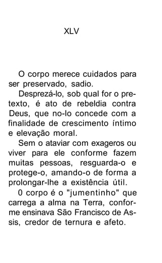 XLV




   O corpo merece cuidados para
ser preservado, sadio.
   Desprezá-lo, sob qual for o pre-
texto, é ato de rebeldia contra
Deus, que no-lo concede com a
finalidade de crescimento íntimo
e elevação moral.
   Sem o ataviar com exageros ou
viver para ele conforme fazem
muitas pessoas, resguarda-o e
protege-o, amando-o de forma a
prolongar-lhe a existência útil.
   0 corpo é o "jumentinho" que
carrega a alma na Terra, confor-
me ensinava São Francisco de As-
sis, credor de ternura e afeto.
 