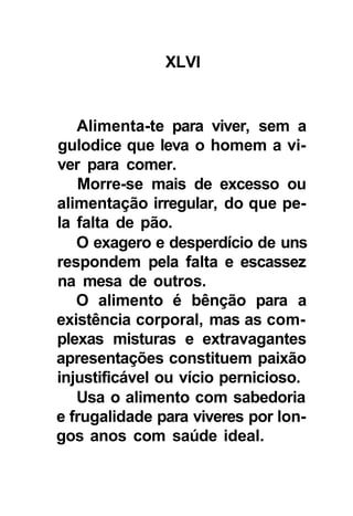 XLVI


   Alimenta-te para viver, sem a
gulodice que leva o homem a vi-
ver para comer.
   Morre-se mais de excesso ou
alimentação irregular, do que pe-
la falta de pão.
   O exagero e desperdício de uns
respondem pela falta e escassez
na mesa de outros.
   O alimento é bênção para a
existência corporal, mas as com-
plexas misturas e extravagantes
apresentações constituem paixão
injustificável ou vício pernicioso.
   Usa o alimento com sabedoria
e frugalidade para viveres por lon-
gos anos com saúde ideal.
 