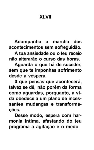 XLVII




   Acompanha a marcha dos
acontecimentos sem sofreguidão.
   A tua ansiedade ou o teu receio
não alterarão o curso das horas.
   Aguarda o que há de suceder,
sem que te imponhas sofrimento
desde a véspera.
   0 que pensas que acontecerá,
talvez se dê, não porém da forma
como aguardas, porquanto, a vi-
da obedece a um plano de inces-
santes mudanças e transforma-
ções.
   Desse modo, espera com har-
monia íntima, afastando do teu
programa a agitação e o medo.
 