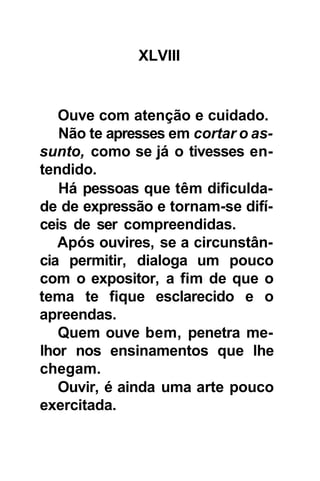 XLVIII


   Ouve com atenção e cuidado.
   Não te apresses em cortar o as-
sunto, como se já o tivesses en-
tendido.
   Há pessoas que têm dificulda-
de de expressão e tornam-se difí-
ceis de ser compreendidas.
   Após ouvires, se a circunstân-
cia permitir, dialoga um pouco
com o expositor, a fim de que o
tema te fique esclarecido e o
apreendas.
   Quem ouve bem, penetra me-
lhor nos ensinamentos que lhe
chegam.
   Ouvir, é ainda uma arte pouco
exercitada.
 