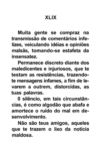 XLIX

    Muita gente se compraz na
transmissão de comentários infe-
lizes, veiculando idéias e opiniões
malsãs, tomando-se estafeta da
insensatez.
    Permanece discreto diante dos
maledicentes e injuriosos, que te
testam as resistências, trazendo-
te mensagens infames, a fim de le-
varem a outrem, distorcidas, as
tuas palavras.
   0 silêncio, em tais circunstân-
cias, é como algodão que abafa e
amortece o ruído do mal em de-
senvolvimento.
    Não são teus amigos, aqueles
que te trazem o lixo da notícia
maldosa.
 