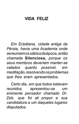 VIDA FELIZ




   Em Ecbátana, cidade antiga da
Pérsia, havia uma Academia onde
se reuniam os sábios da época, então
chamada Silenciosa, porque os
seus membros deveriam manter-se
calados quanto possível, em
meditação, resolvendo os problemas
que lhes eram apresentados.
   Certo dia, em que todos estavam
reunidos,      apresentou-se    um
eminente pensador chamado Dr.
Zeb, que foi ali propor a sua
candidatura a um daqueles lugares
disputados.
 