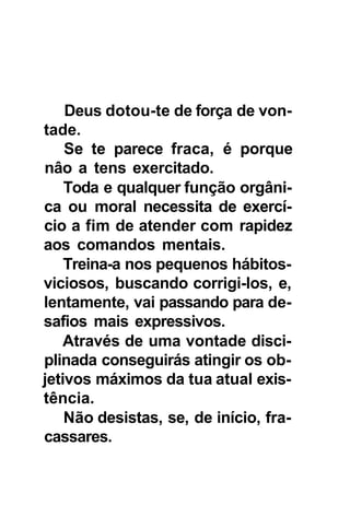 Deus dotou-te de força de von-
tade.
    Se te parece fraca, é porque
nâo a tens exercitado.
    Toda e qualquer função orgâni-
ca ou moral necessita de exercí-
cio a fim de atender com rapidez
aos comandos mentais.
    Treina-a nos pequenos hábitos-
viciosos, buscando corrigi-los, e,
lentamente, vai passando para de-
safios mais expressivos.
    Através de uma vontade disci-
plinada conseguirás atingir os ob-
jetivos máximos da tua atual exis-
tência.
    Não desistas, se, de início, fra-
cassares.
 