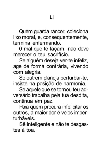 LI

   Quem guarda rancor, coleciona
lixo moral, e, consequentemente,
termina enfermando.
   0 mal que te façam, não deve
merecer o teu sacrifício.
   Se alguém deseja ver-te infeliz,
age de forma contrária, vivendo
com alegria.
   Se outrem planeja perturbar-te,
insiste na posição de harmonia.
   Se aquele que se tornou teu ad-
versário trabalha pela tua desdita,
continua em paz.
   Para quem procura infelicitar os
outros, a maior dor é velos imper-
turbáveis.
   Sê inteligente e não te desgas-
tes à toa.
 