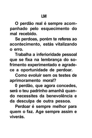 LM
   O perdão real é sempre acom-
panhado pelo esquecimento do
mal recebido.
   Se perdoas, porém te referes ao
acontecimento, estás vitalizando
o erro.
   Trabalha a inferioridade pessoal
que se fixa na lembrança do so-
frimento experimentado e agrade-
ce a oportunidade de perdoar.
   Como evoluir sem os testes de
aprimoramento moral?
   0 perdão, que agora concedes,
será o teu padrinho amanhã quan-
do necessites da benevolência e
da desculpa de outra pessoa.
   Perdoar é sempre melhor para
quem o faz. Age sempre assim e
viverás.
 