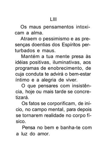Llll
   Os maus pensamentos intoxi-
cam a alma.
   Atraem o pessimismo e as pre-
senças doentias dos Espíritos per-
turbados e maus.
    Mantém a tua mente presa às
idéias positivas, iluminativas, aos
programas de enobrecimento, de
cuja conduta te advirá o bem-estar
íntimo e a alegria de viver.
    O que pensares com insistên-
cia, hoje ou mais tarde se concre-
tizará.
    Os fatos se corporificam, de iní-
 cio, no campo mental, para depois
 se tornarem realidade no corpo fí-
 sico.
    Pensa no bem e banha-te com
 a luz do amor.
 