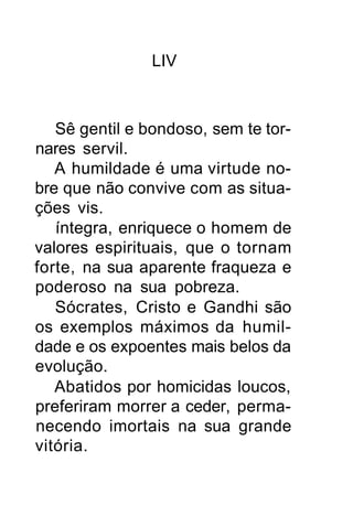 LIV



   Sê gentil e bondoso, sem te tor-
nares servil.
   A humildade é uma virtude no-
bre que não convive com as situa-
ções vis.
   íntegra, enriquece o homem de
valores espirituais, que o tornam
forte, na sua aparente fraqueza e
poderoso na sua pobreza.
   Sócrates, Cristo e Gandhi são
os exemplos máximos da humil-
dade e os expoentes mais belos da
evolução.
   Abatidos por homicidas loucos,
preferiram morrer a ceder, perma-
necendo imortais na sua grande
vitória.
 