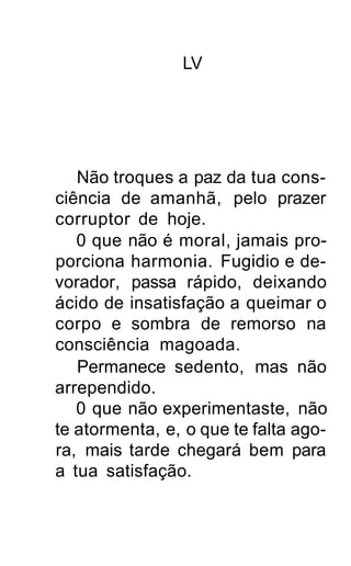 LV




   Não troques a paz da tua cons-
ciência de amanhã, pelo prazer
corruptor de hoje.
   0 que não é moral, jamais pro-
porciona harmonia. Fugidio e de-
vorador, passa rápido, deixando
ácido de insatisfação a queimar o
corpo e sombra de remorso na
consciência magoada.
   Permanece sedento, mas não
arrependido.
   0 que não experimentaste, não
te atormenta, e, o que te falta ago-
ra, mais tarde chegará bem para
a tua satisfação.
 