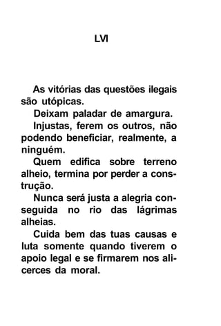 LVI




   As vitórias das questões ilegais
são utópicas.
   Deixam paladar de amargura.
   Injustas, ferem os outros, não
podendo beneficiar, realmente, a
ninguém.
   Quem edifica sobre terreno
alheio, termina por perder a cons-
trução.
   Nunca será justa a alegria con-
seguida no rio das lágrimas
alheias.
   Cuida bem das tuas causas e
luta somente quando tiverem o
apoio legal e se firmarem nos ali-
cerces da moral.
 