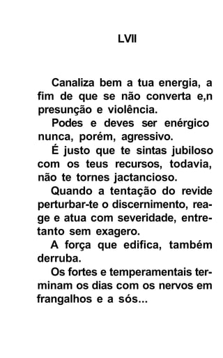 LVII


   Canaliza bem a tua energia, a
fim de que se não converta e,n
presunção e violência.
   Podes e deves ser enérgico
nunca, porém, agressivo.
   É justo que te sintas jubiloso
com os teus recursos, todavia,
não te tornes jactancioso.
   Quando a tentação do revide
perturbar-te o discernimento, rea-
ge e atua com severidade, entre-
tanto sem exagero.
   A força que edifica, também
derruba.
   Os fortes e temperamentais ter-
minam os dias com os nervos em
frangalhos e a sós...
 