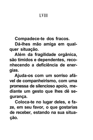 LVIll



   Compadece-te dos fracos.
   Dá-lhes mão amiga em qual-
quer situação.
   Além da fragilidade orgânica,
são tímidos e dependentes, reco-
nhecendo a deficiência de ener-
gias.
   Ajuda-os com um sorriso afá-
vel de companheirismo, com uma
promessa de silencioso apoio, me-
diante um gesto que lhes dê se-
gurança.
   Coloca-te no lugar deles, e fa-
ze, em seu favor, o que gostarias
de receber, estando na sua situa-
ção.
 