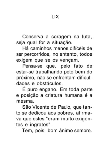 LIX



   Conserva a coragem na luta,
seja qual for a situação.
   Há caminhos menos difíceis de
ser percorridos, no entanto, todos
exigem que se os vençam.
   Pensa-se que, pelo fato de
estar-se trabalhando peto bem do
próximo, não se enfrentam dificul-
dades e obstáculos.
   É puro engano. Em toda parte
e posição a criatura humana é a
mesma.
   São Vicente de Paulo, que tan-
to se dedicou aos pobres, afirma-
va que estes "eram muito exigen-
tes e ingratos".
   Tem, pois, bom ânimo sempre.
 